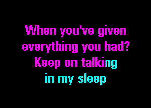 When you've given
everything you had?

Keep on talking
in my sleep