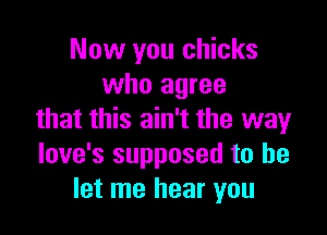 Now you chicks
who agree

that this ain't the way
love's supposed to be
let me hear you