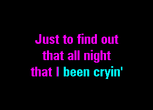 Just to find out

that all night
that I been cryin'