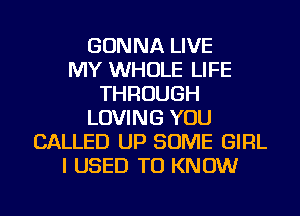 GONNA LIVE
MY WHOLE LIFE
THROUGH
LOVING YOU
CALLED UP SOME GIRL
I USED TO KNOW
