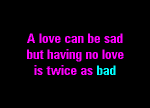 A love can be sad

but having no love
is twice as bad