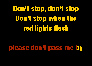 Don't stop, don't stop
Don't stop when the
red lights flash

please don't pass me by