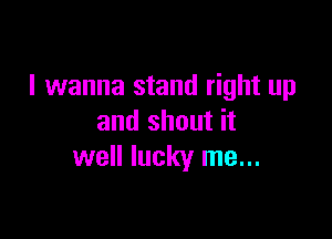 I wanna stand right up

and shout it
well lucky me...
