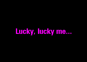 Lucky. lucky me...