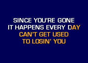 SINCE YOU'RE GONE
IT HAPPENS EVERY DAY
CAN'T GET USED
TO LOSIN' YOU