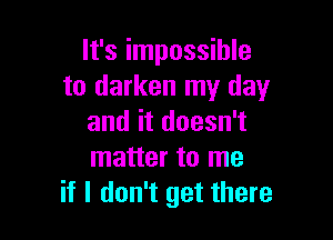 It's impossible
to darken my day

and it doesn't
matter to me
if I don't get there
