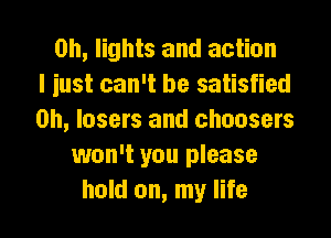 0h, lights and action
I iust can't be satisfied
on, lasers and choosers
won't you please
hold on, my life