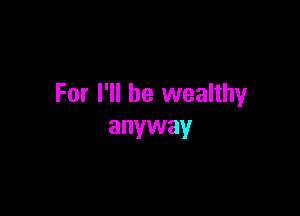For I'll be wealthy

anyway