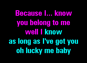 Because I... know
you belong to me

well I know
as long as I've got you
oh lucky me baby