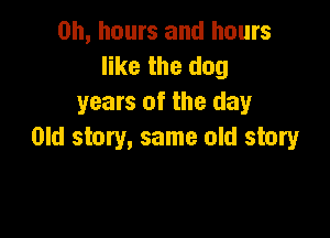 on, hours and hours
like the dog
years of the day

Old story, same old story