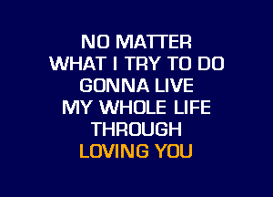 NO MATTER
WHAT I TRY TO DO
GONNA LIVE

MY WHOLE LIFE
THROUGH
LOVING YOU