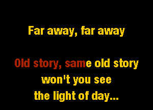 Far away, far away

Old story, same old story
won't you see
the light of day...