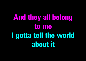 And they all belong
to me

I gotta tell the world
about it