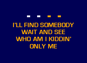 I'LL FIND SOMEBODY

WAIT AND SEE
WHO AM I KIDDIN'

ONLY ME