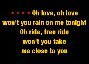 o o o 0 on love, oh love
won't you rain on me tonight

0h ride, free ride
won't you take
me close to you