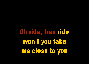 0h ride, free ride
won't you take
me close to you