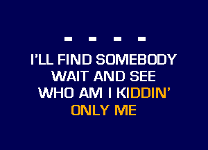 I'LL FIND SOMEBODY

WAIT AND SEE
WHO AM I KIDDIN'

ONLY ME