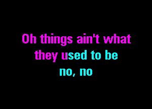on things ain't what

they used to he
no. no