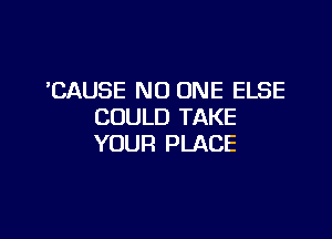 'CAUSE NO ONE ELSE
COULD TAKE

YOUR PLACE