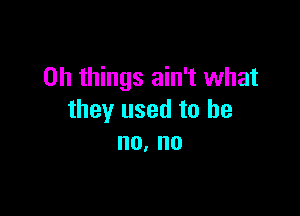 on things ain't what

they used to he
no. no