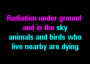 Radiation under ground
and in the sky
animals and birds who
live nearby are dying