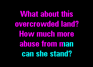 What about this
overcrowded land?

How much more
abuse from man
can she stand?