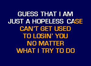 GUESS THAT I AM
JUST A HOPELESS CASE
CAN'T GET USED
TO LOSIN' YOU
NO MATTER
WHAT I TRY TO DO