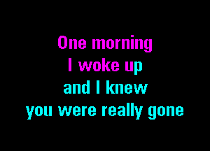 One morning
I woke up

and I knew
you were really gone