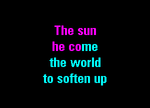 The sun
he come

the world
to soften up