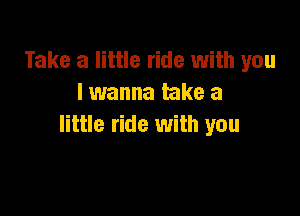Take a little ride with you
I wanna take a

little ride with you