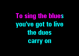 To sing the blues
you've got to live

the dues
carry on