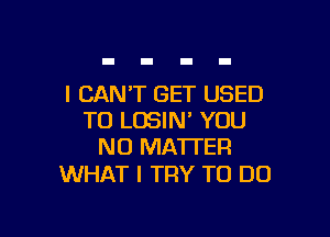 I CAN'T GET USED

TO LOSIN' YOU
NO MATTER

WHAT I TRY TO DO