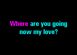 Where are you going

now my love?