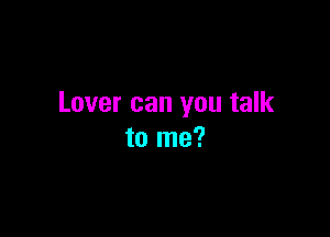 Lover can you talk

to me?