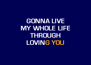 GONNA LIVE
MY WHOLE LIFE

THROUGH
LOVING YOU