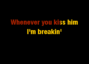 Whenever you kiss him

I'm breakin'