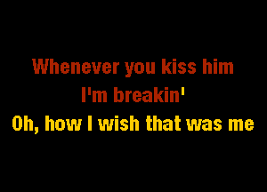 Whenever you kiss him

I'm breakin'
Oh, how I wish that was me