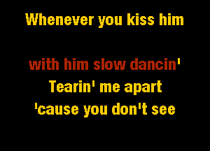 Whenever you kiss him

with him slow dancin'
Tearin' me apart
'cause you don't see