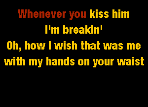 Whenever you kiss him
I'm breakin'
Oh, how I wish that was me
with my hands on your waist