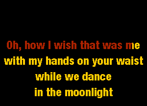 Oh, how I wish that was me
with my hands on your waist
while we dance
in the moonlight