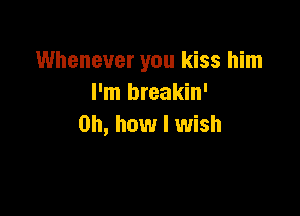 Whenever you kiss him
I'm breakin'

Oh, how I wish