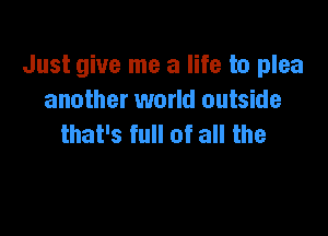 Just give me a life to plea
another world outside

that's full of all the