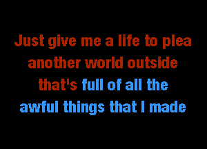 Just give me a life to plea
another world outside
that's full of all the

awful things that I made