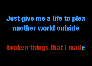 Just give me a life to plea
another world outside

broken things that I made