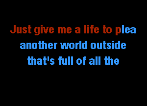 Just give me a life to plea
another world outside

that's full of all the