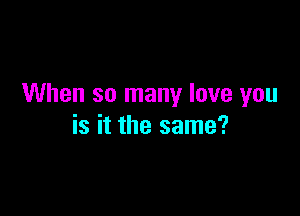 When so many love you

is it the same?