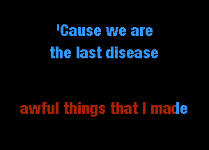 'Gause we are
the last disease

awful things that I made