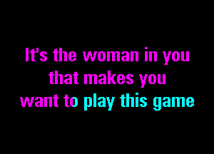 It's the woman in you

that makes you
want to play this game