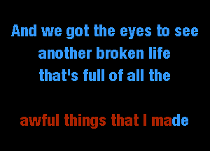 And we got the eyes to see
another broken life
that's full of all the

awful things that I made