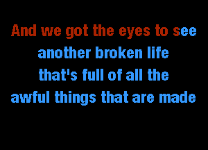 And we got the eyes to see
another broken life
that's full of all the

awful things that are made